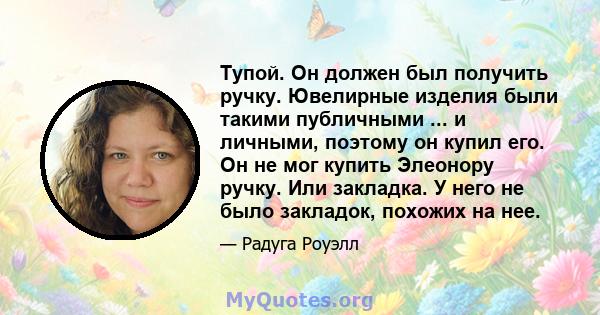 Тупой. Он должен был получить ручку. Ювелирные изделия были такими публичными ... и личными, поэтому он купил его. Он не мог купить Элеонору ручку. Или закладка. У него не было закладок, похожих на нее.