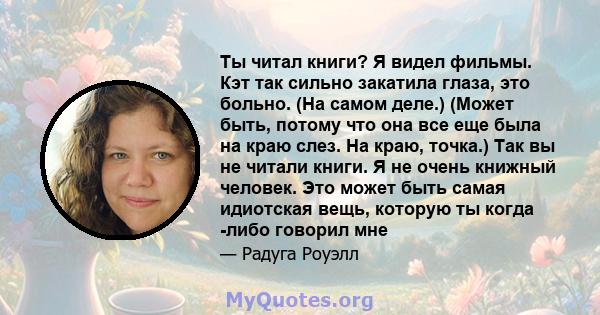 Ты читал книги? Я видел фильмы. Кэт так сильно закатила глаза, это больно. (На самом деле.) (Может быть, потому что она все еще была на краю слез. На краю, точка.) Так вы не читали книги. Я не очень книжный человек. Это 