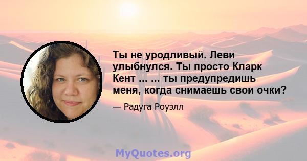 Ты не уродливый. Леви улыбнулся. Ты просто Кларк Кент ... ... ты предупредишь меня, когда снимаешь свои очки?