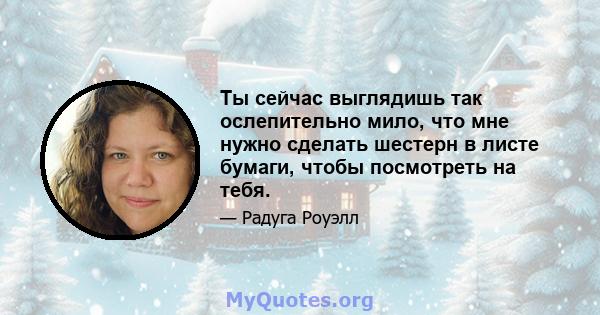 Ты сейчас выглядишь так ослепительно мило, что мне нужно сделать шестерн в листе бумаги, чтобы посмотреть на тебя.