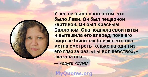 У нее не было слов о том, что было Леви. Он был пещерной картиной. Он был Красным Баллоном. Она подняла свои пятки и вытащила его вперед, пока его лицо не было так близко, что она могла смотреть только на один из его