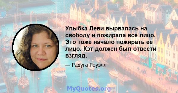 Улыбка Леви вырвалась на свободу и пожирала все лицо. Это тоже начало пожирать ее лицо. Кэт должен был отвести взгляд.