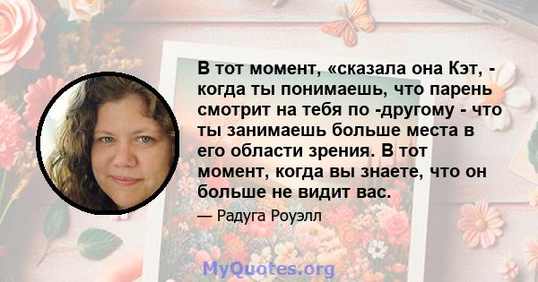 В тот момент, «сказала она Кэт, - когда ты понимаешь, что парень смотрит на тебя по -другому - что ты занимаешь больше места в его области зрения. В тот момент, когда вы знаете, что он больше не видит вас.