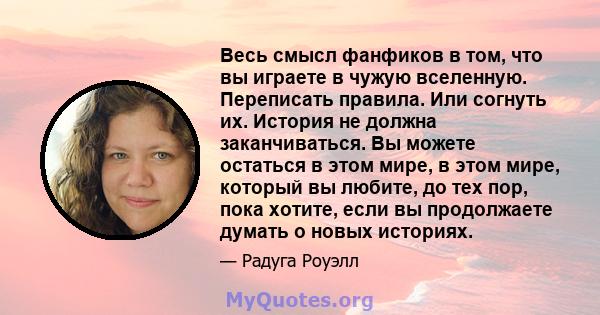 Весь смысл фанфиков в том, что вы играете в чужую вселенную. Переписать правила. Или согнуть их. История не должна заканчиваться. Вы можете остаться в этом мире, в этом мире, который вы любите, до тех пор, пока хотите,