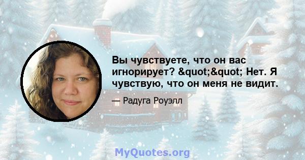 Вы чувствуете, что он вас игнорирует? "" Нет. Я чувствую, что он меня не видит.