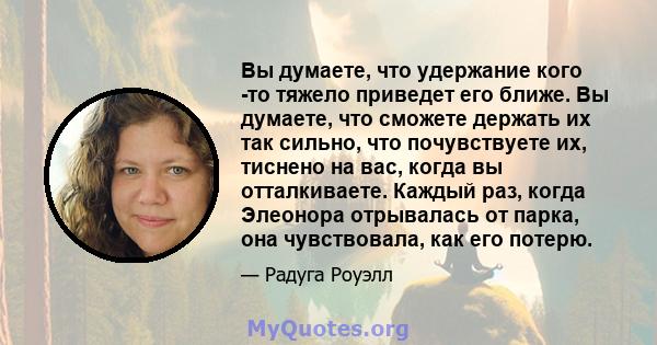 Вы думаете, что удержание кого -то тяжело приведет его ближе. Вы думаете, что сможете держать их так сильно, что почувствуете их, тиснено на вас, когда вы отталкиваете. Каждый раз, когда Элеонора отрывалась от парка,