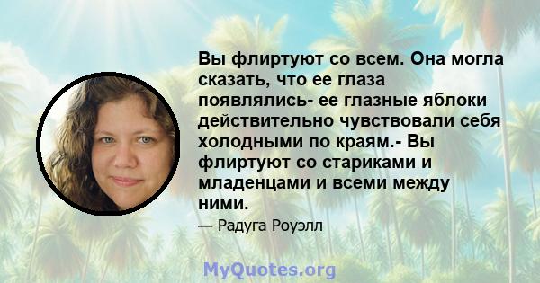 Вы флиртуют со всем. Она могла сказать, что ее глаза появлялись- ее глазные яблоки действительно чувствовали себя холодными по краям.- Вы флиртуют со стариками и младенцами и всеми между ними.