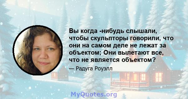 Вы когда -нибудь слышали, чтобы скульпторы говорили, что они на самом деле не лежат за объектом; Они вылетают все, что не является объектом?