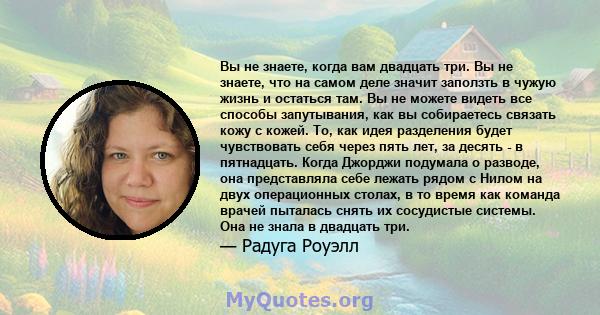 Вы не знаете, когда вам двадцать три. Вы не знаете, что на самом деле значит заползть в чужую жизнь и остаться там. Вы не можете видеть все способы запутывания, как вы собираетесь связать кожу с кожей. То, как идея