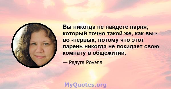 Вы никогда не найдете парня, который точно такой же, как вы - во -первых, потому что этот парень никогда не покидает свою комнату в общежитии.