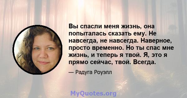 Вы спасли меня жизнь, она попыталась сказать ему. Не навсегда, не навсегда. Наверное, просто временно. Но ты спас мне жизнь, и теперь я твой. Я, это я прямо сейчас, твой. Всегда.