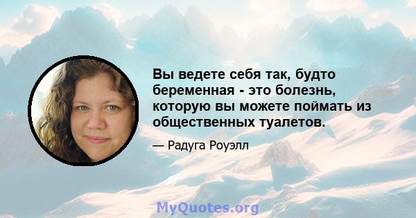 Вы ведете себя так, будто беременная - это болезнь, которую вы можете поймать из общественных туалетов.