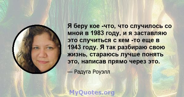 Я беру кое -что, что случилось со мной в 1983 году, и я заставляю это случиться с кем -то еще в 1943 году. Я так разбираю свою жизнь, стараюсь лучше понять это, написав прямо через это.