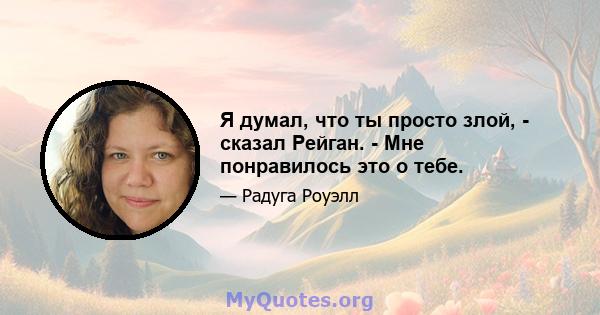 Я думал, что ты просто злой, - сказал Рейган. - Мне понравилось это о тебе.