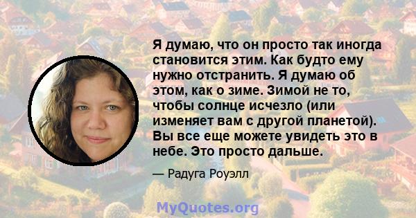 Я думаю, что он просто так иногда становится этим. Как будто ему нужно отстранить. Я думаю об этом, как о зиме. Зимой не то, чтобы солнце исчезло (или изменяет вам с другой планетой). Вы все еще можете увидеть это в