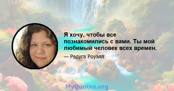 Я хочу, чтобы все познакомились с вами. Ты мой любимый человек всех времен.