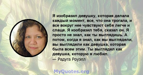 Я изобразил девушку, которая делала каждый момент, все, что она трогала, и все вокруг нее чувствуют себя легче и слаще. Я изобразил тебя, сказал он. Я просто не знал, как ты выглядишь. А потом, когда я знал, как вы