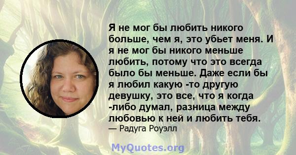 Я не мог бы любить никого больше, чем я, это убьет меня. И я не мог бы никого меньше любить, потому что это всегда было бы меньше. Даже если бы я любил какую -то другую девушку, это все, что я когда -либо думал, разница 