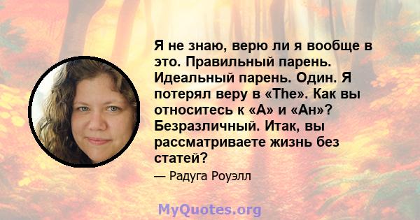 Я не знаю, верю ли я вообще в это. Правильный парень. Идеальный парень. Один. Я потерял веру в «The». Как вы относитесь к «А» и «Ан»? Безразличный. Итак, вы рассматриваете жизнь без статей?