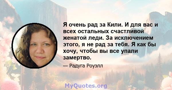 Я очень рад за Кили. И для вас и всех остальных счастливой женатой леди. За исключением этого, я не рад за тебя. Я как бы хочу, чтобы вы все упали замертво.