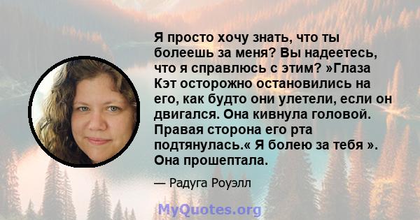 Я просто хочу знать, что ты болеешь за меня? Вы надеетесь, что я справлюсь с этим? »Глаза Кэт осторожно остановились на его, как будто они улетели, если он двигался. Она кивнула головой. Правая сторона его рта