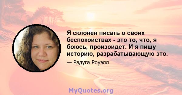 Я склонен писать о своих беспокойствах - это то, что, я боюсь, произойдет. И я пишу историю, разрабатывающую это.