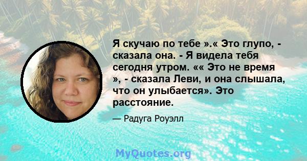 Я скучаю по тебе ».« Это глупо, - сказала она. - Я видела тебя сегодня утром. «« Это не время », - сказала Леви, и она слышала, что он улыбается». Это расстояние.