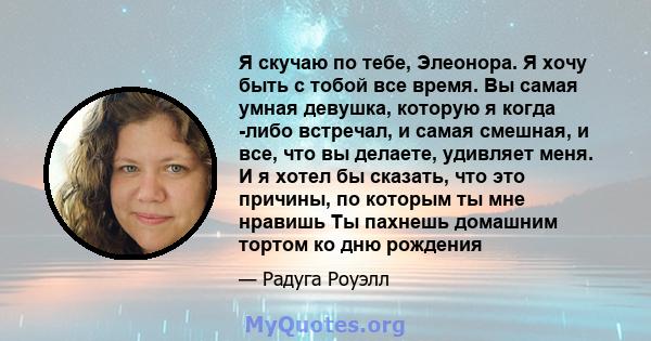 Я скучаю по тебе, Элеонора. Я хочу быть с тобой все время. Вы самая умная девушка, которую я когда -либо встречал, и самая смешная, и все, что вы делаете, удивляет меня. И я хотел бы сказать, что это причины, по которым 