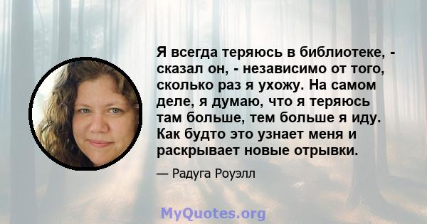 Я всегда теряюсь в библиотеке, - сказал он, - независимо от того, сколько раз я ухожу. На самом деле, я думаю, что я теряюсь там больше, тем больше я иду. Как будто это узнает меня и раскрывает новые отрывки.