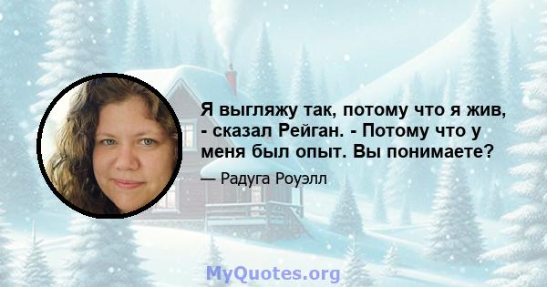 Я выгляжу так, потому что я жив, - сказал Рейган. - Потому что у меня был опыт. Вы понимаете?