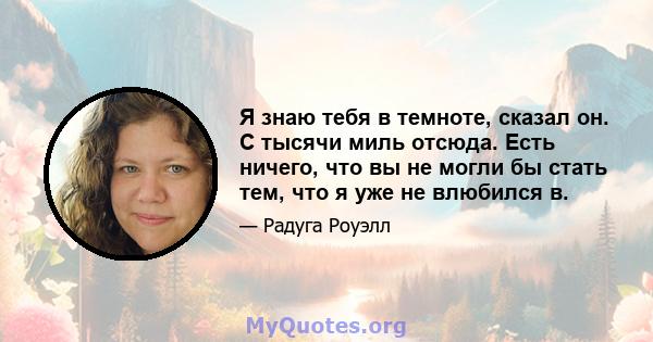 Я знаю тебя в темноте, сказал он. С тысячи миль отсюда. Есть ничего, что вы не могли бы стать тем, что я уже не влюбился в.