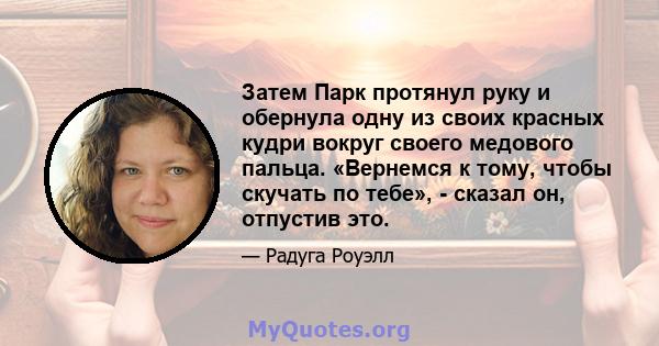 Затем Парк протянул руку и обернула одну из своих красных кудри вокруг своего медового пальца. «Вернемся к тому, чтобы скучать по тебе», - сказал он, отпустив это.