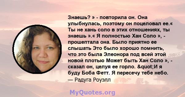 Знаешь? » - повторила он. Она улыбнулась, поэтому он поцеловал ее.« Ты не хань соло в этих отношениях, ты знаешь ».« Я полностью Хан Соло », - прошептала она. Было приятно ее слышать Это было хорошо помнить, что это