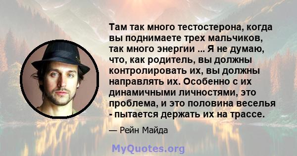 Там так много тестостерона, когда вы поднимаете трех мальчиков, так много энергии ... Я не думаю, что, как родитель, вы должны контролировать их, вы должны направлять их. Особенно с их динамичными личностями, это