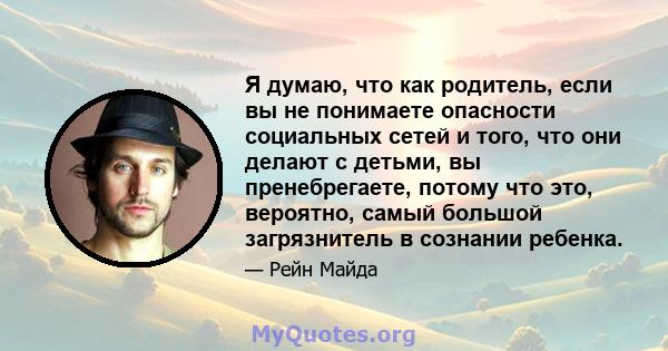 Я думаю, что как родитель, если вы не понимаете опасности социальных сетей и того, что они делают с детьми, вы пренебрегаете, потому что это, вероятно, самый большой загрязнитель в сознании ребенка.