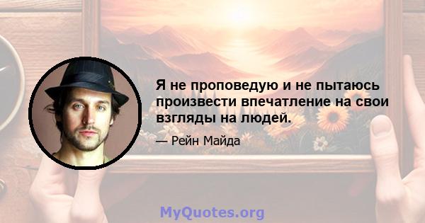 Я не проповедую и не пытаюсь произвести впечатление на свои взгляды на людей.