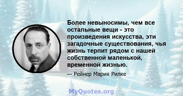 Более невыносимы, чем все остальные вещи - это произведения искусства, эти загадочные существования, чья жизнь терпит рядом с нашей собственной маленькой, временной жизнью.