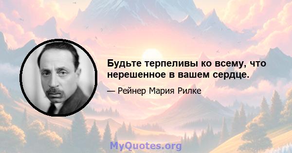 Будьте терпеливы ко всему, что нерешенное в вашем сердце.