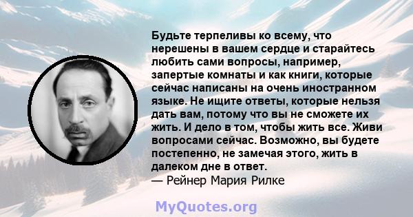 Будьте терпеливы ко всему, что нерешены в вашем сердце и старайтесь любить сами вопросы, например, запертые комнаты и как книги, которые сейчас написаны на очень иностранном языке. Не ищите ответы, которые нельзя дать