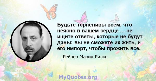 Будьте терпеливы всем, что неясно в вашем сердце ... не ищите ответы, которые не будут даны: вы не сможете их жить, и его импорт, чтобы прожить все.