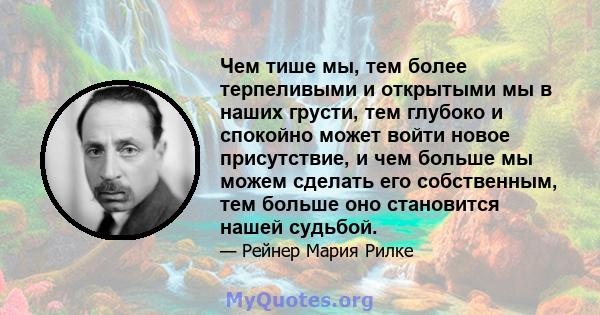 Чем тише мы, тем более терпеливыми и открытыми мы в наших грусти, тем глубоко и спокойно может войти новое присутствие, и чем больше мы можем сделать его собственным, тем больше оно становится нашей судьбой.