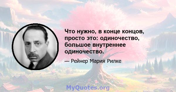 Что нужно, в конце концов, просто это: одиночество, большое внутреннее одиночество.