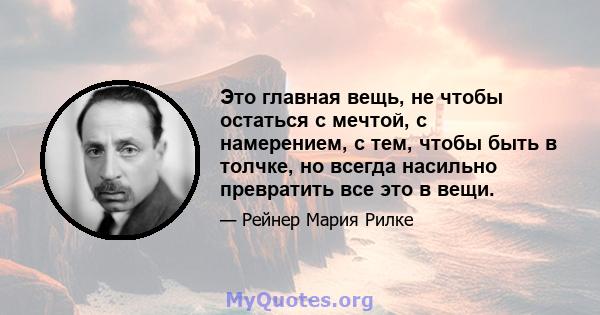 Это главная вещь, не чтобы остаться с мечтой, с намерением, с тем, чтобы быть в толчке, но всегда насильно превратить все это в вещи.