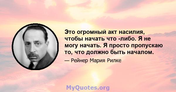 Это огромный акт насилия, чтобы начать что -либо. Я не могу начать. Я просто пропускаю то, что должно быть началом.