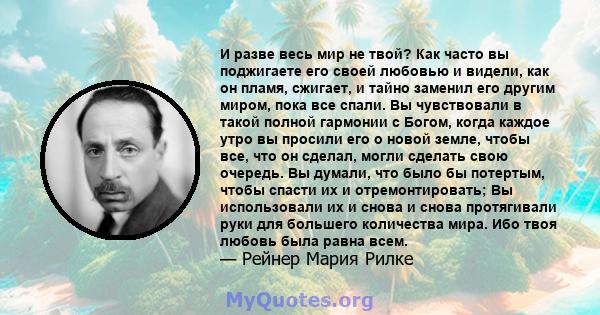 И разве весь мир не твой? Как часто вы поджигаете его своей любовью и видели, как он пламя, сжигает, и тайно заменил его другим миром, пока все спали. Вы чувствовали в такой полной гармонии с Богом, когда каждое утро вы 