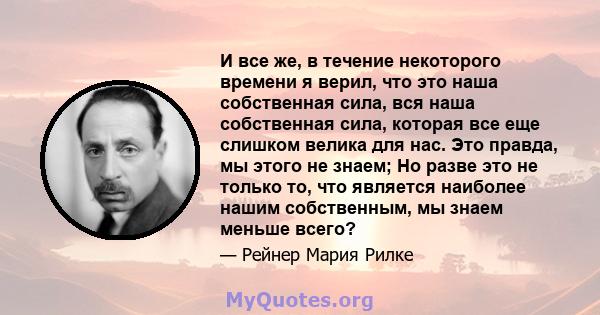 И все же, в течение некоторого времени я верил, что это наша собственная сила, вся наша собственная сила, которая все еще слишком велика для нас. Это правда, мы этого не знаем; Но разве это не только то, что является