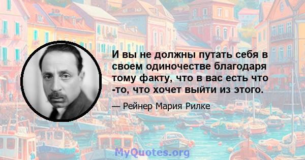 И вы не должны путать себя в своем одиночестве благодаря тому факту, что в вас есть что -то, что хочет выйти из этого.