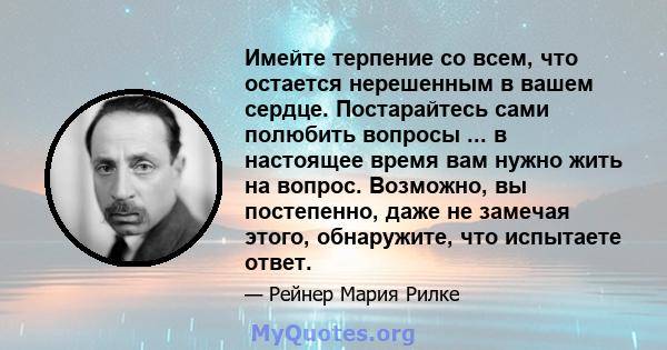 Имейте терпение со всем, что остается нерешенным в вашем сердце. Постарайтесь сами полюбить вопросы ... в настоящее время вам нужно жить на вопрос. Возможно, вы постепенно, даже не замечая этого, обнаружите, что