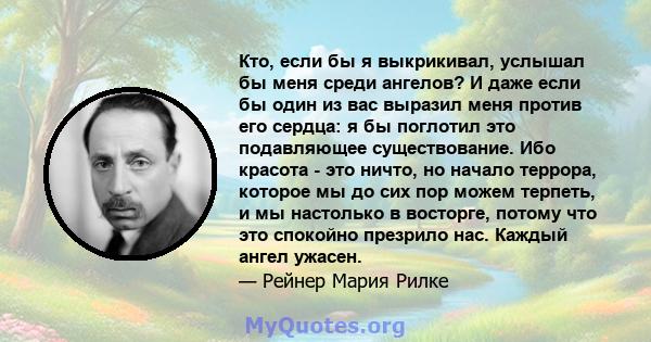 Кто, если бы я выкрикивал, услышал бы меня среди ангелов? И даже если бы один из вас выразил меня против его сердца: я бы поглотил это подавляющее существование. Ибо красота - это ничто, но начало террора, которое мы до 