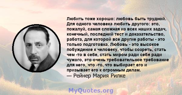 Любить тоже хорошо: любовь быть трудной. Для одного человека любить другого: это, пожалуй, самая сложная из всех наших задач, конечный, последний тест и доказательство, работа, для которой все другие работы - это только 